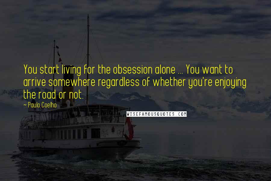 Paulo Coelho Quotes: You start living for the obsession alone ... You want to arrive somewhere regardless of whether you're enjoying the road or not.