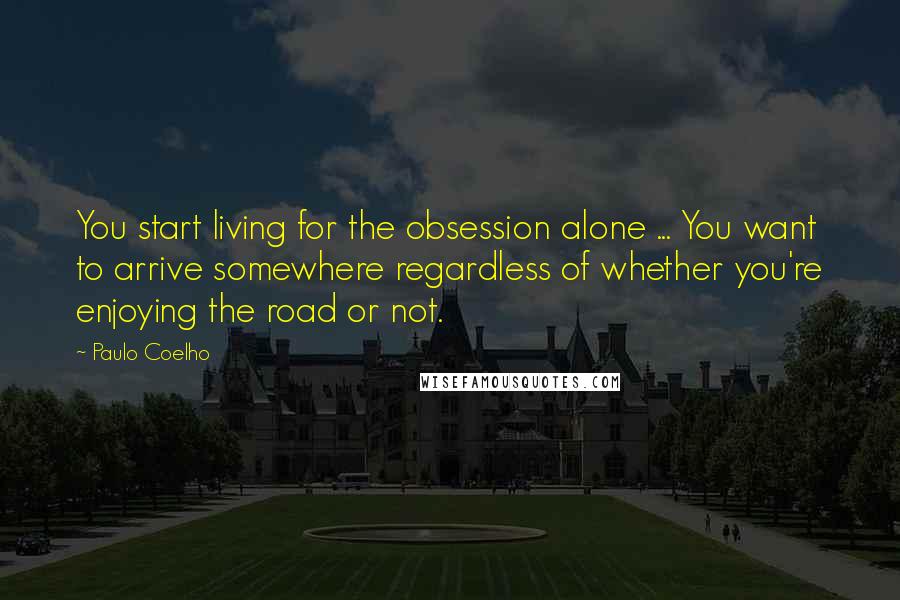 Paulo Coelho Quotes: You start living for the obsession alone ... You want to arrive somewhere regardless of whether you're enjoying the road or not.