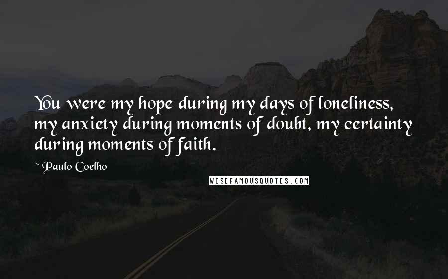Paulo Coelho Quotes: You were my hope during my days of loneliness, my anxiety during moments of doubt, my certainty during moments of faith.