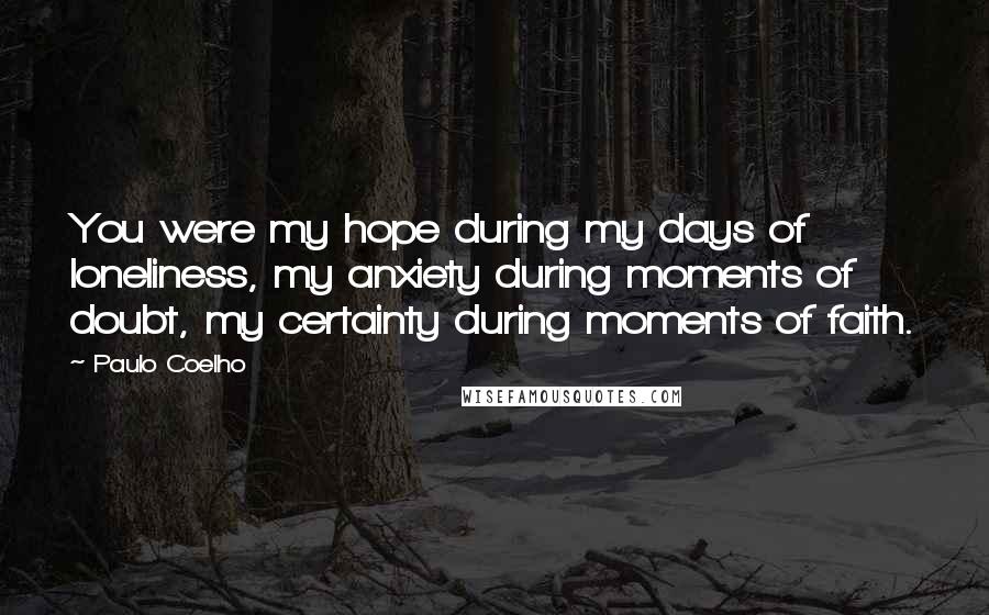 Paulo Coelho Quotes: You were my hope during my days of loneliness, my anxiety during moments of doubt, my certainty during moments of faith.