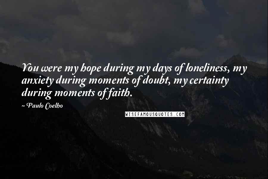 Paulo Coelho Quotes: You were my hope during my days of loneliness, my anxiety during moments of doubt, my certainty during moments of faith.