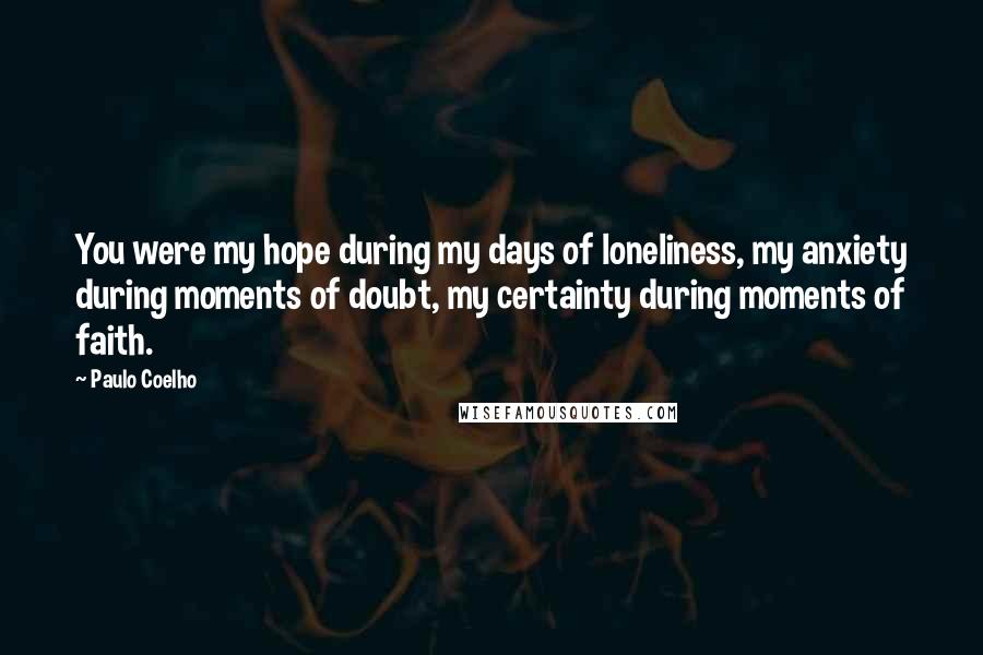 Paulo Coelho Quotes: You were my hope during my days of loneliness, my anxiety during moments of doubt, my certainty during moments of faith.