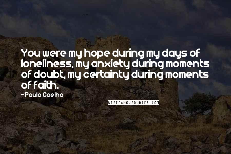 Paulo Coelho Quotes: You were my hope during my days of loneliness, my anxiety during moments of doubt, my certainty during moments of faith.