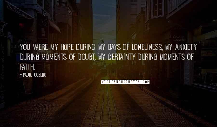 Paulo Coelho Quotes: You were my hope during my days of loneliness, my anxiety during moments of doubt, my certainty during moments of faith.