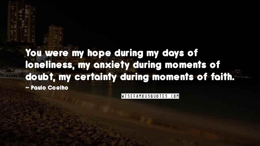 Paulo Coelho Quotes: You were my hope during my days of loneliness, my anxiety during moments of doubt, my certainty during moments of faith.