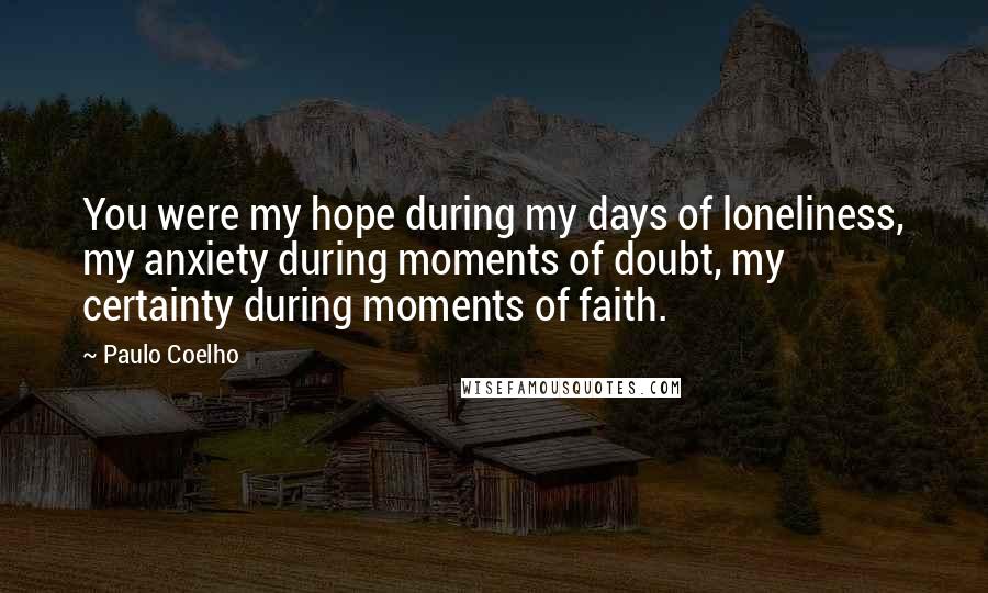 Paulo Coelho Quotes: You were my hope during my days of loneliness, my anxiety during moments of doubt, my certainty during moments of faith.