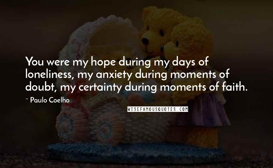 Paulo Coelho Quotes: You were my hope during my days of loneliness, my anxiety during moments of doubt, my certainty during moments of faith.