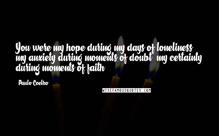 Paulo Coelho Quotes: You were my hope during my days of loneliness, my anxiety during moments of doubt, my certainty during moments of faith.
