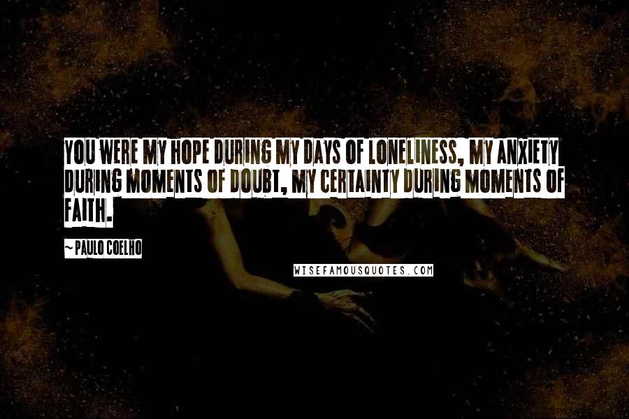 Paulo Coelho Quotes: You were my hope during my days of loneliness, my anxiety during moments of doubt, my certainty during moments of faith.