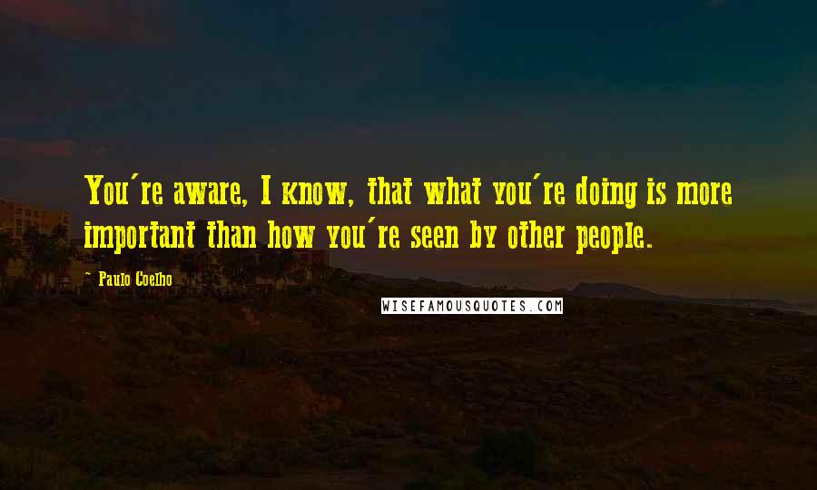 Paulo Coelho Quotes: You're aware, I know, that what you're doing is more important than how you're seen by other people.