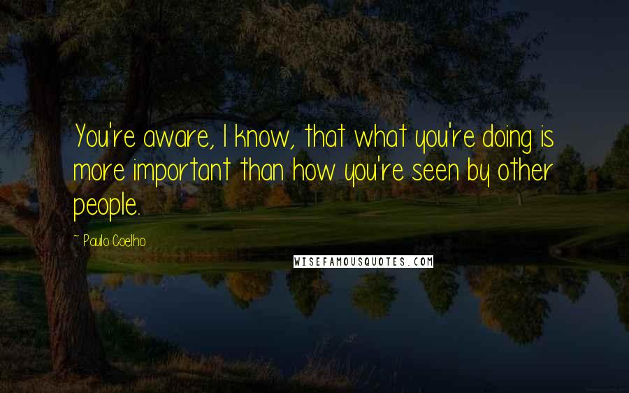 Paulo Coelho Quotes: You're aware, I know, that what you're doing is more important than how you're seen by other people.