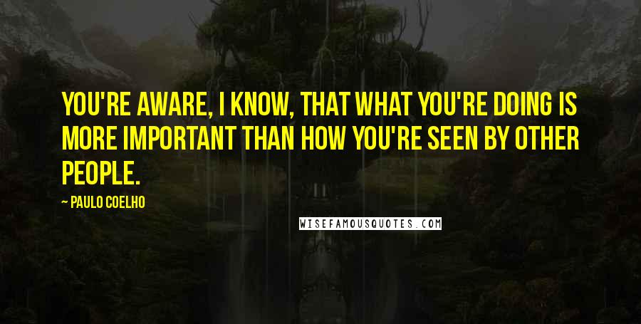 Paulo Coelho Quotes: You're aware, I know, that what you're doing is more important than how you're seen by other people.