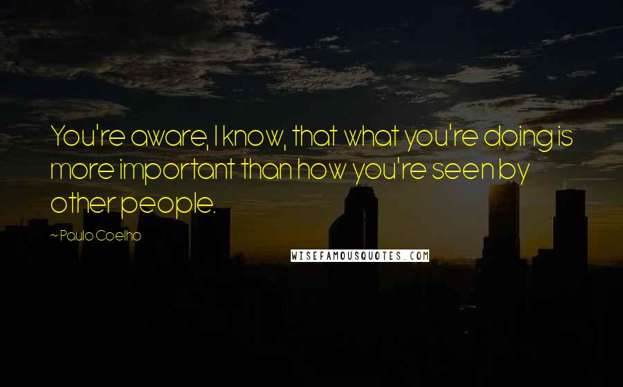 Paulo Coelho Quotes: You're aware, I know, that what you're doing is more important than how you're seen by other people.