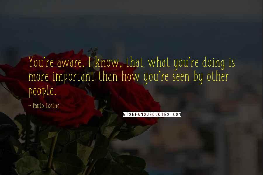 Paulo Coelho Quotes: You're aware, I know, that what you're doing is more important than how you're seen by other people.