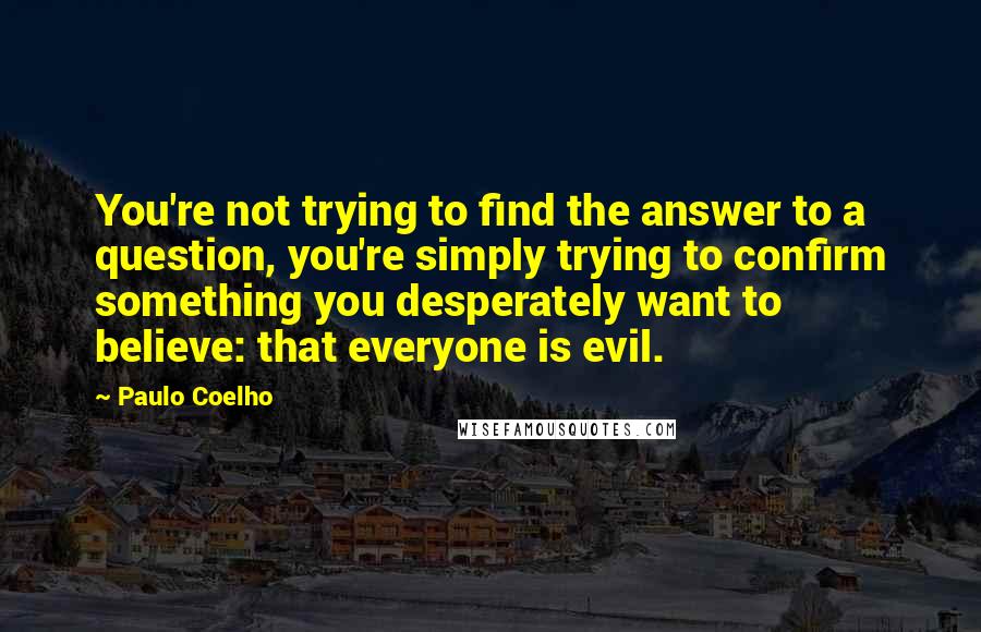 Paulo Coelho Quotes: You're not trying to find the answer to a question, you're simply trying to confirm something you desperately want to believe: that everyone is evil.