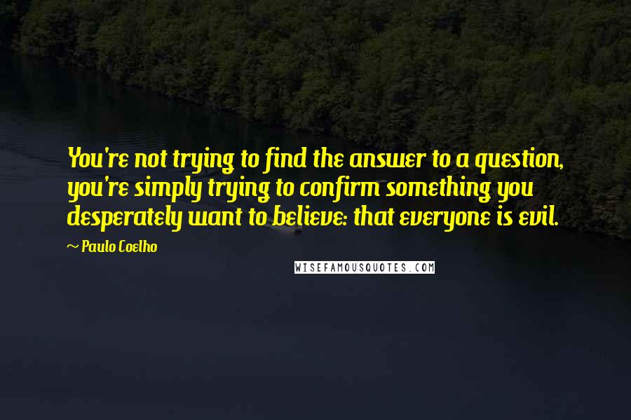 Paulo Coelho Quotes: You're not trying to find the answer to a question, you're simply trying to confirm something you desperately want to believe: that everyone is evil.