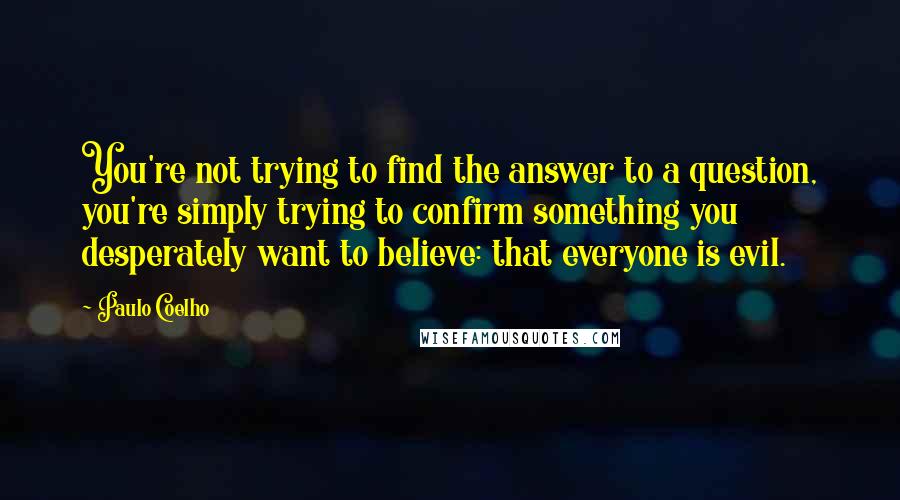 Paulo Coelho Quotes: You're not trying to find the answer to a question, you're simply trying to confirm something you desperately want to believe: that everyone is evil.