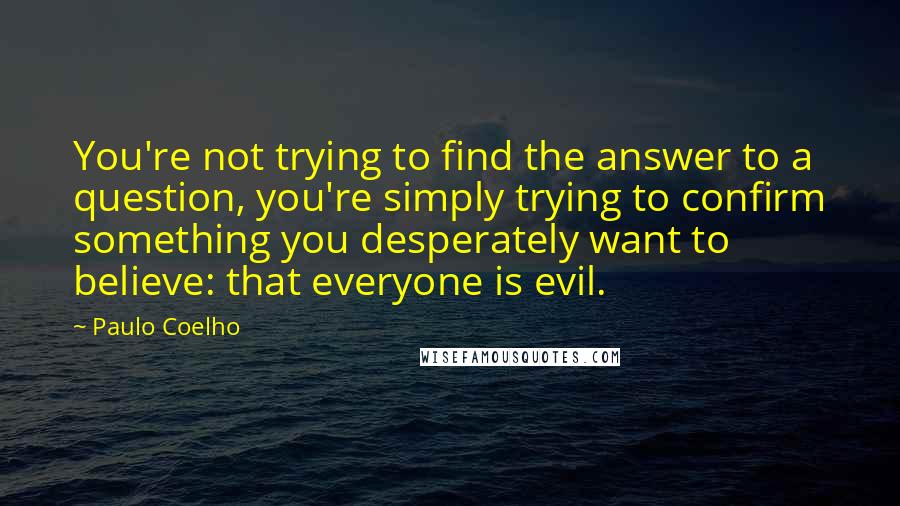 Paulo Coelho Quotes: You're not trying to find the answer to a question, you're simply trying to confirm something you desperately want to believe: that everyone is evil.