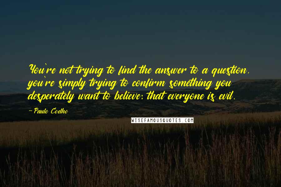 Paulo Coelho Quotes: You're not trying to find the answer to a question, you're simply trying to confirm something you desperately want to believe: that everyone is evil.