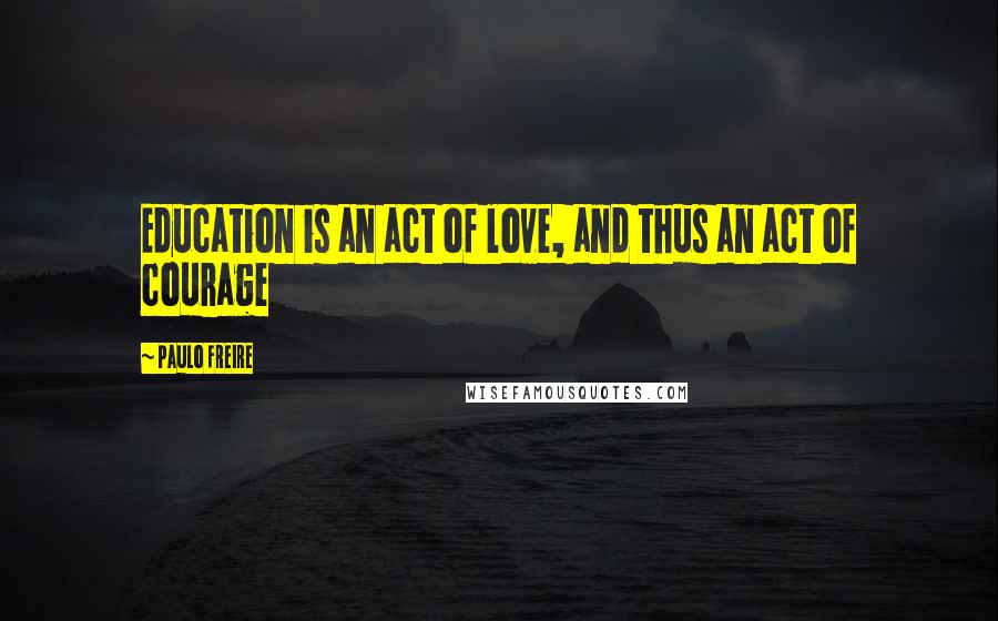 Paulo Freire Quotes: Education is an act of love, and thus an act of courage