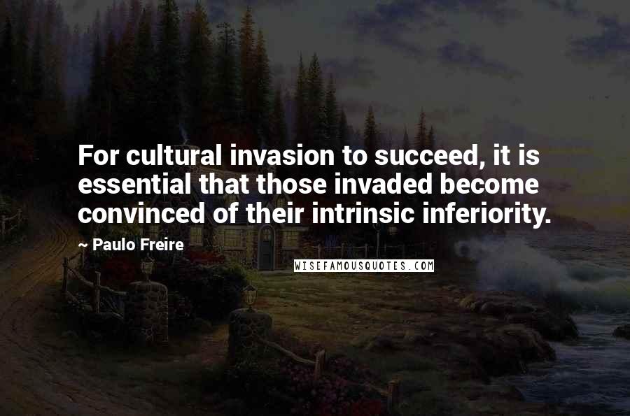 Paulo Freire Quotes: For cultural invasion to succeed, it is essential that those invaded become convinced of their intrinsic inferiority.