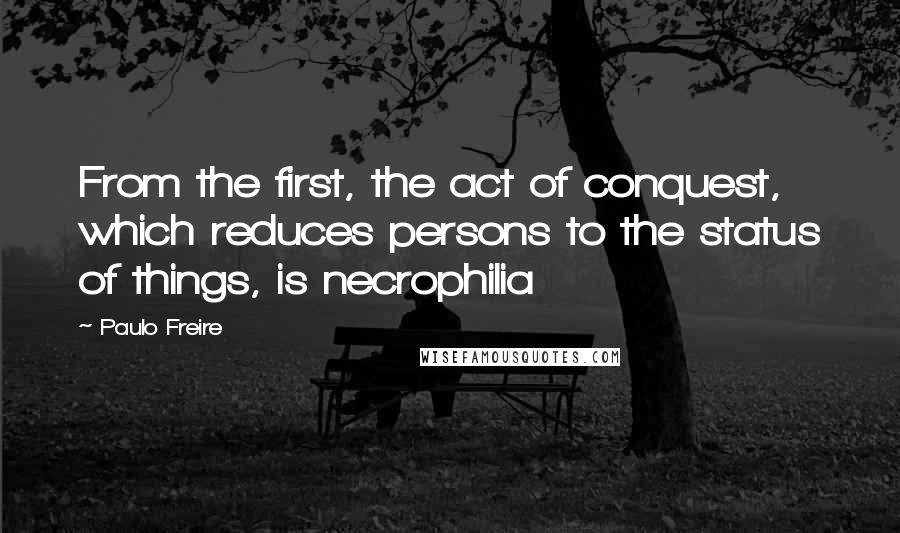 Paulo Freire Quotes: From the first, the act of conquest, which reduces persons to the status of things, is necrophilia