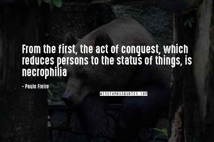 Paulo Freire Quotes: From the first, the act of conquest, which reduces persons to the status of things, is necrophilia