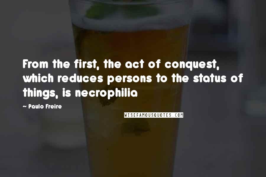 Paulo Freire Quotes: From the first, the act of conquest, which reduces persons to the status of things, is necrophilia