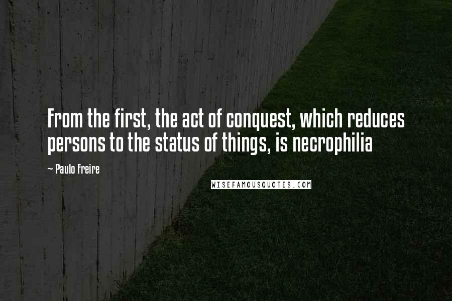 Paulo Freire Quotes: From the first, the act of conquest, which reduces persons to the status of things, is necrophilia