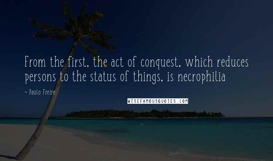Paulo Freire Quotes: From the first, the act of conquest, which reduces persons to the status of things, is necrophilia