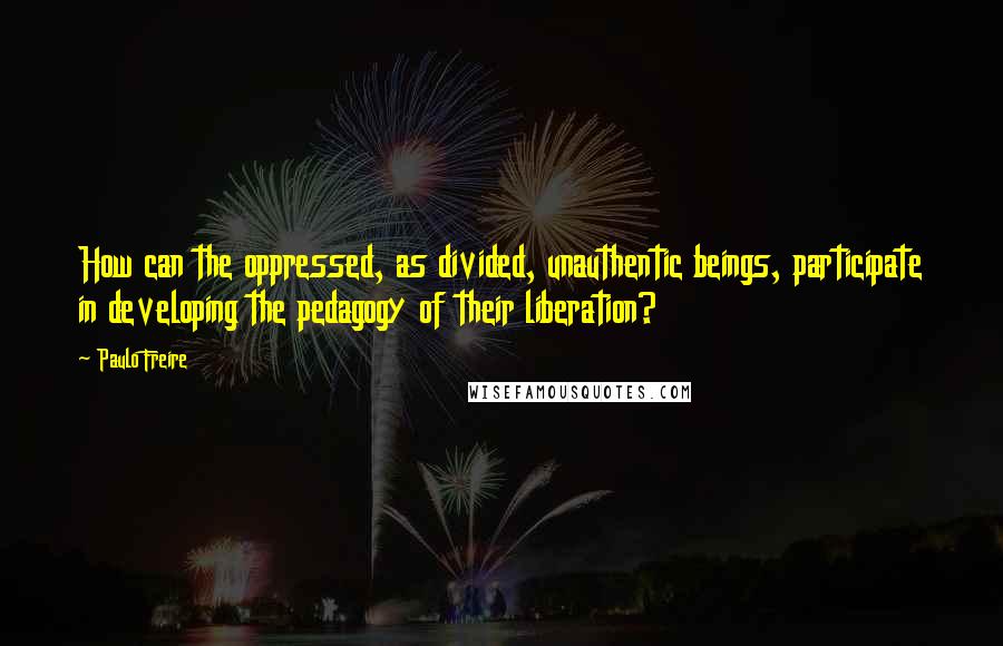 Paulo Freire Quotes: How can the oppressed, as divided, unauthentic beings, participate in developing the pedagogy of their liberation?