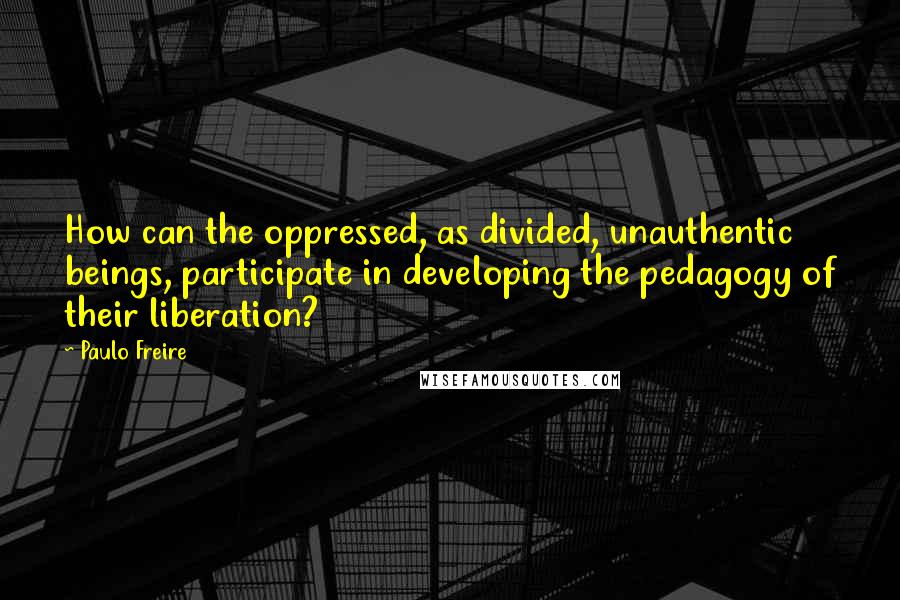 Paulo Freire Quotes: How can the oppressed, as divided, unauthentic beings, participate in developing the pedagogy of their liberation?