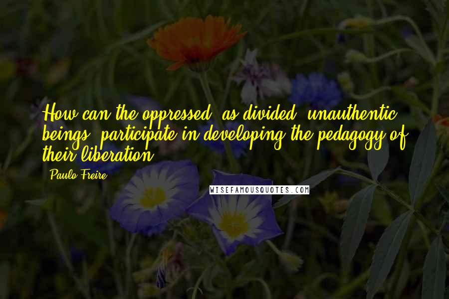 Paulo Freire Quotes: How can the oppressed, as divided, unauthentic beings, participate in developing the pedagogy of their liberation?