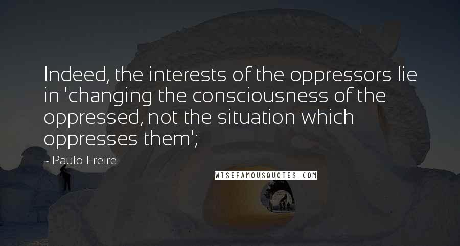 Paulo Freire Quotes: Indeed, the interests of the oppressors lie in 'changing the consciousness of the oppressed, not the situation which oppresses them';