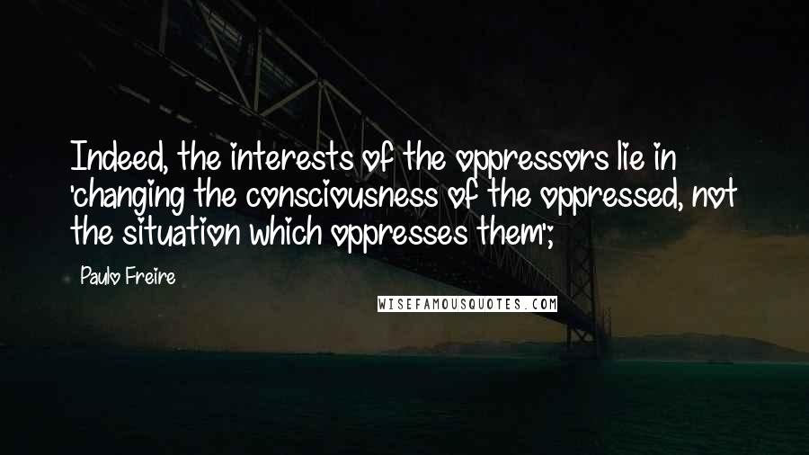 Paulo Freire Quotes: Indeed, the interests of the oppressors lie in 'changing the consciousness of the oppressed, not the situation which oppresses them';