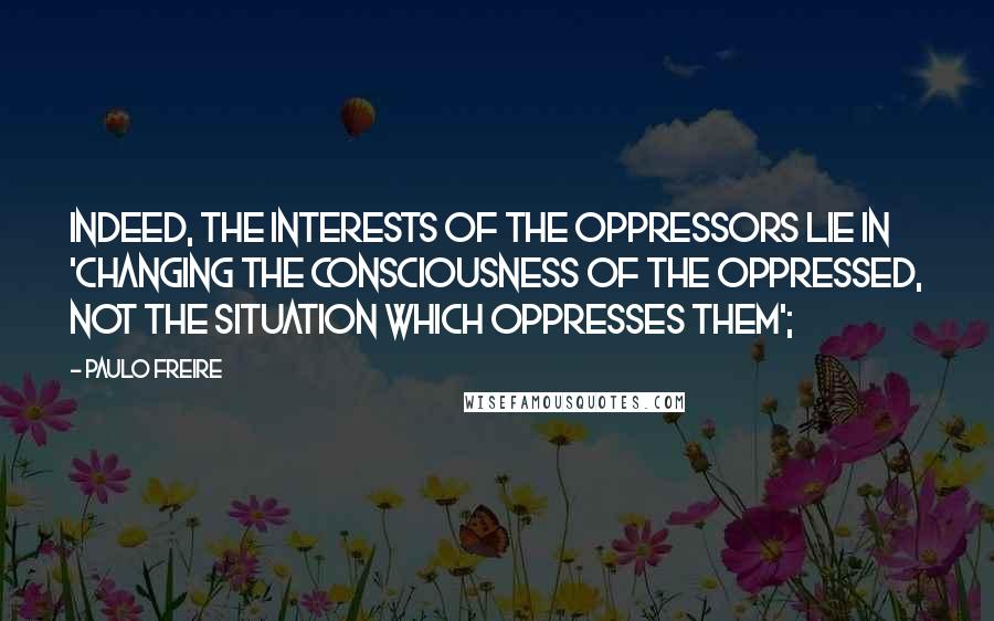 Paulo Freire Quotes: Indeed, the interests of the oppressors lie in 'changing the consciousness of the oppressed, not the situation which oppresses them';