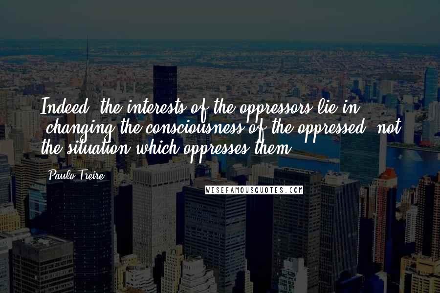 Paulo Freire Quotes: Indeed, the interests of the oppressors lie in 'changing the consciousness of the oppressed, not the situation which oppresses them';