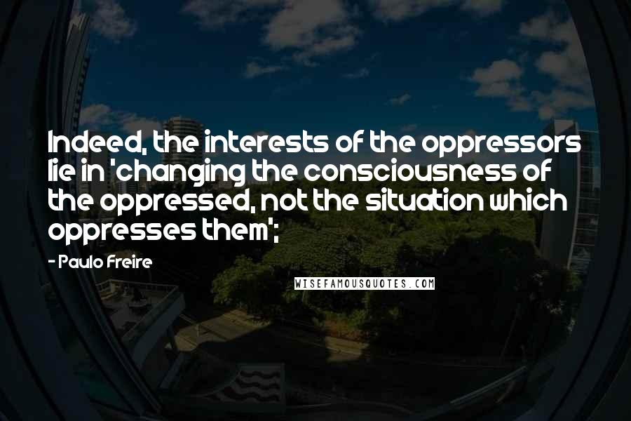 Paulo Freire Quotes: Indeed, the interests of the oppressors lie in 'changing the consciousness of the oppressed, not the situation which oppresses them';