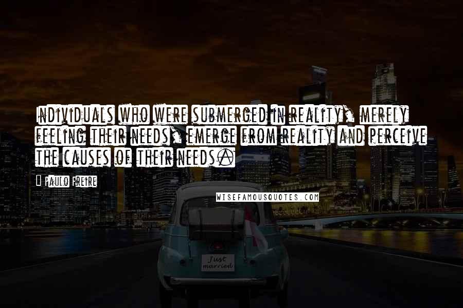 Paulo Freire Quotes: Individuals who were submerged in reality, merely feeling their needs, emerge from reality and perceive the causes of their needs.