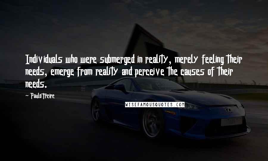 Paulo Freire Quotes: Individuals who were submerged in reality, merely feeling their needs, emerge from reality and perceive the causes of their needs.