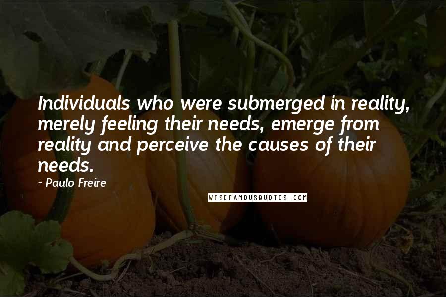 Paulo Freire Quotes: Individuals who were submerged in reality, merely feeling their needs, emerge from reality and perceive the causes of their needs.