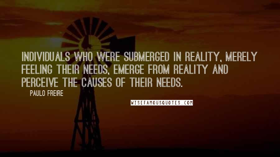 Paulo Freire Quotes: Individuals who were submerged in reality, merely feeling their needs, emerge from reality and perceive the causes of their needs.