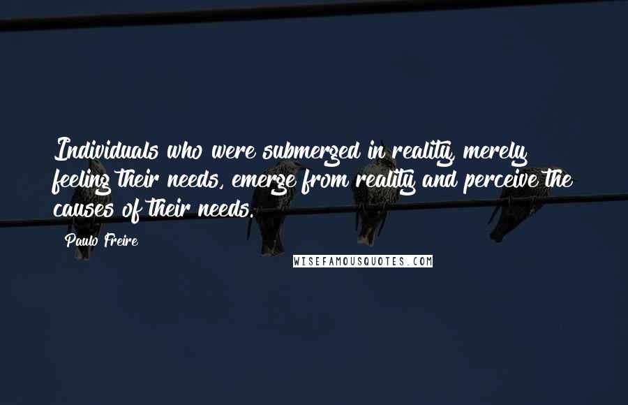 Paulo Freire Quotes: Individuals who were submerged in reality, merely feeling their needs, emerge from reality and perceive the causes of their needs.