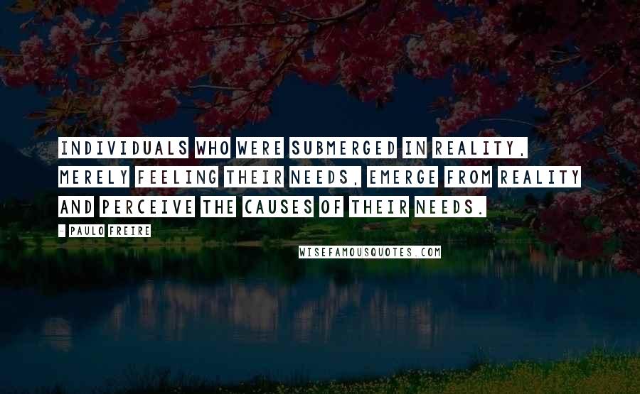 Paulo Freire Quotes: Individuals who were submerged in reality, merely feeling their needs, emerge from reality and perceive the causes of their needs.