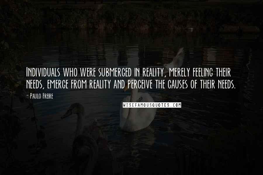 Paulo Freire Quotes: Individuals who were submerged in reality, merely feeling their needs, emerge from reality and perceive the causes of their needs.