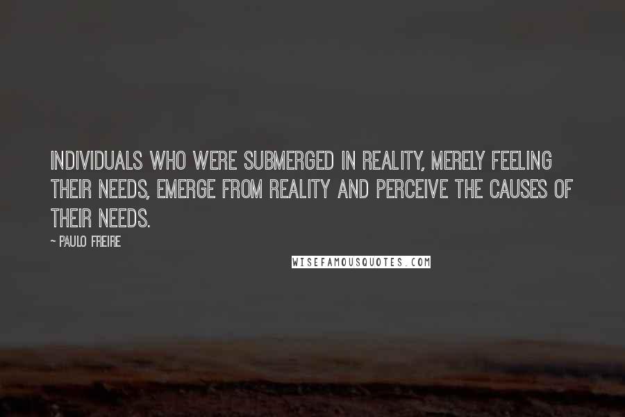 Paulo Freire Quotes: Individuals who were submerged in reality, merely feeling their needs, emerge from reality and perceive the causes of their needs.