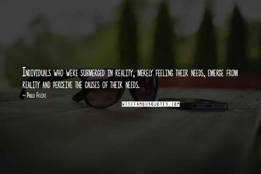 Paulo Freire Quotes: Individuals who were submerged in reality, merely feeling their needs, emerge from reality and perceive the causes of their needs.