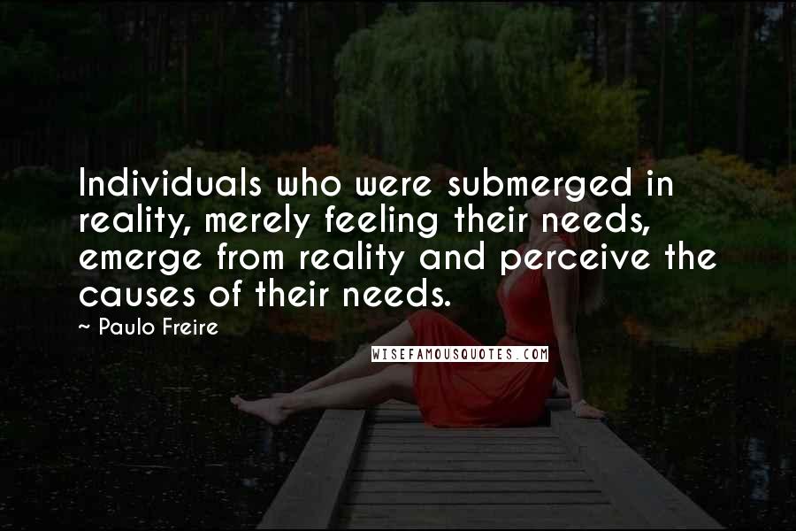 Paulo Freire Quotes: Individuals who were submerged in reality, merely feeling their needs, emerge from reality and perceive the causes of their needs.