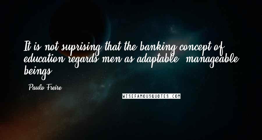 Paulo Freire Quotes: It is not suprising that the banking concept of education regards men as adaptable, manageable beings.