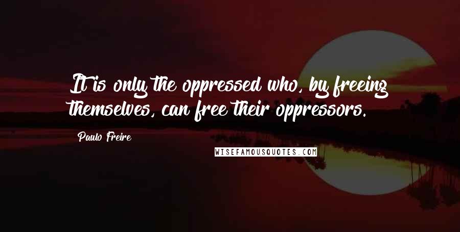 Paulo Freire Quotes: It is only the oppressed who, by freeing themselves, can free their oppressors.